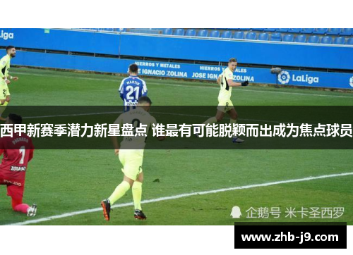 西甲新赛季潜力新星盘点 谁最有可能脱颖而出成为焦点球员