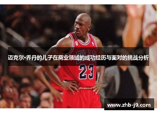 迈克尔·乔丹的儿子在商业领域的成功经历与面对的挑战分析