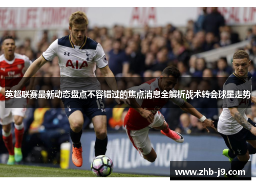 英超联赛最新动态盘点不容错过的焦点消息全解析战术转会球星走势