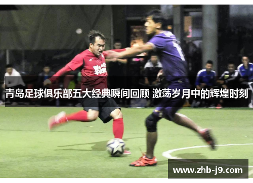 青岛足球俱乐部五大经典瞬间回顾 激荡岁月中的辉煌时刻