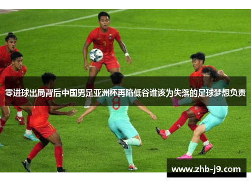 零进球出局背后中国男足亚洲杯再陷低谷谁该为失落的足球梦想负责